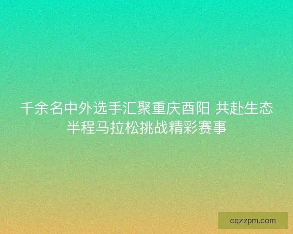 千余名中外选手汇聚重庆酉阳 共赴生态半程马拉松挑战精彩赛事