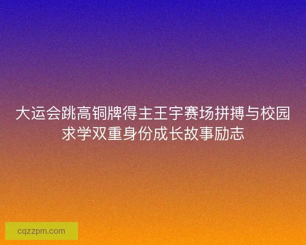 大运会跳高铜牌得主王宇赛场拼搏与校园求学双重身份成长故事励志
